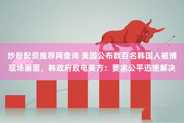 炒股配资推荐网查询 美国公布数百名韩国人被捕现场画面，韩政府致电美方：要求公平迅速解决