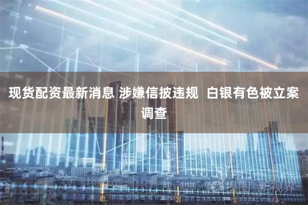 现货配资最新消息 涉嫌信披违规  白银有色被立案调查