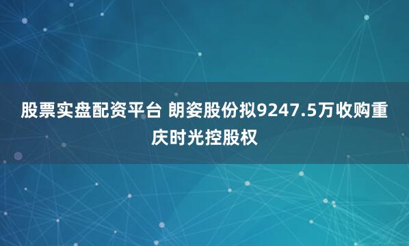 股票实盘配资平台 朗姿股份拟9247.5万收购重庆时光控股权