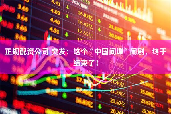 正规配资公司 突发：这个“中国间谍”闹剧，终于结束了！