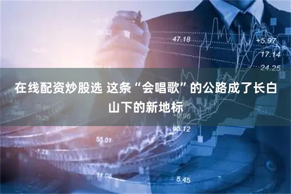 在线配资炒股选 这条“会唱歌”的公路成了长白山下的新地标