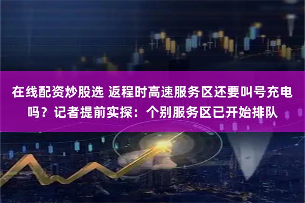 在线配资炒股选 返程时高速服务区还要叫号充电吗？记者提前实探：个别服务区已开始排队