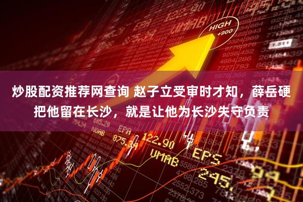 炒股配资推荐网查询 赵子立受审时才知，薛岳硬把他留在长沙，就是让他为长沙失守负责