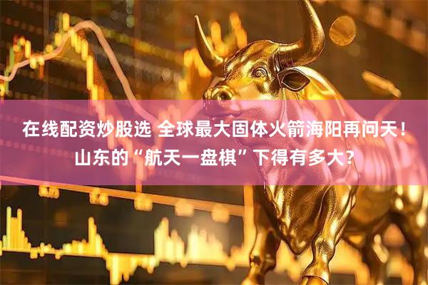 在线配资炒股选 全球最大固体火箭海阳再问天！山东的“航天一盘棋”下得有多大？
