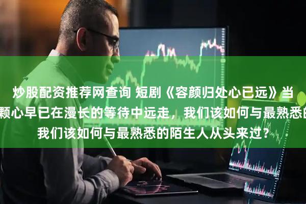 炒股配资推荐网查询 短剧《容颜归处心已远》当容颜找到归处，一颗心早已在漫长的等待中远走，我们该如何与最熟悉的陌生人从头来过？