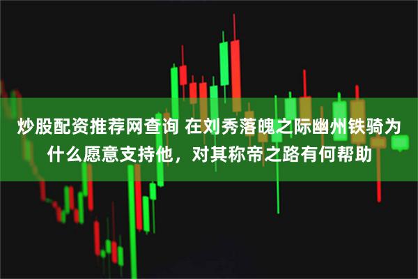 炒股配资推荐网查询 在刘秀落魄之际幽州铁骑为什么愿意支持他，对其称帝之路有何帮助