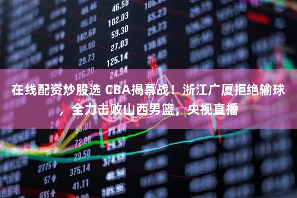 在线配资炒股选 CBA揭幕战！浙江广厦拒绝输球，全力击败山西男篮，央视直播