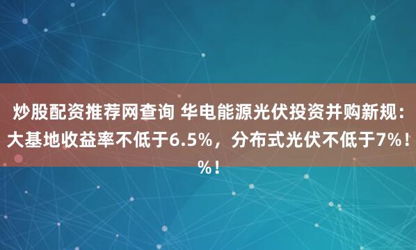 炒股配资推荐网查询 华电能源光伏投资并购新规：大基地收益率不低于6.5%，分布式光伏不低于7%！