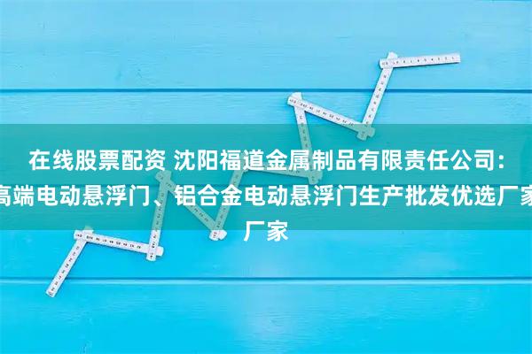 在线股票配资 沈阳福道金属制品有限责任公司：高端电动悬浮门、铝合金电动悬浮门生产批发优选厂家