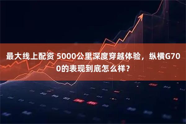 最大线上配资 5000公里深度穿越体验，纵横G700的表现到底怎么样？