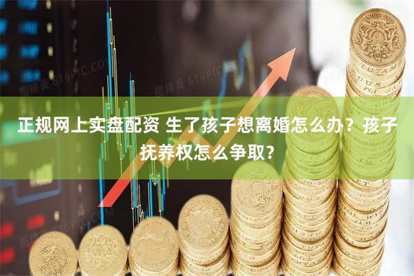 正规网上实盘配资 生了孩子想离婚怎么办？孩子抚养权怎么争取？