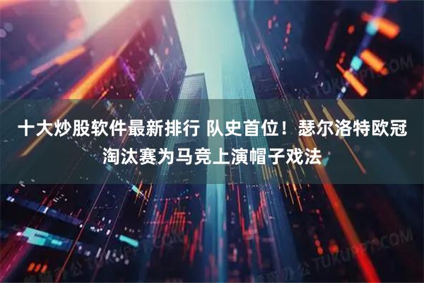 十大炒股软件最新排行 队史首位！瑟尔洛特欧冠淘汰赛为马竞上演帽子戏法