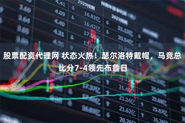 股票配资代理网 状态火热！瑟尔洛特戴帽，马竞总比分7-4领先布鲁日