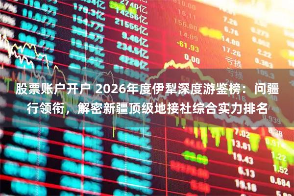 股票账户开户 2026年度伊犁深度游鉴榜：问疆行领衔，解密新疆顶级地接社综合实力排名