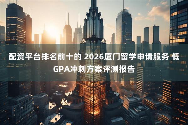 配资平台排名前十的 2026厦门留学申请服务 低GPA冲刺方案评测报告