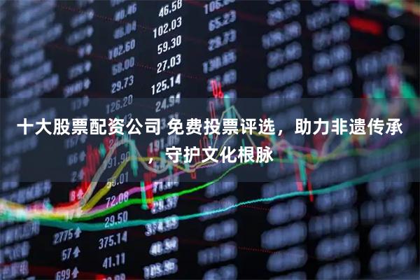 十大股票配资公司 免费投票评选，助力非遗传承，守护文化根脉