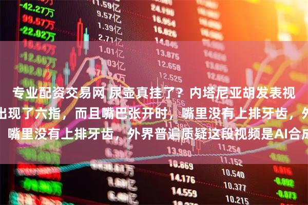 专业配资交易网 尿壶真挂了？内塔尼亚胡发表视频讲话，右手和左手都出现了六指，而且嘴巴张开时，嘴里没有上排牙齿，外界普遍质疑这段视频是AI合成的