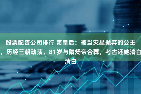 股票配资公司排行 萧皇后：被当灾星抛弃的公主，历经三朝动荡，81岁与隋炀帝合葬，考古还她清白